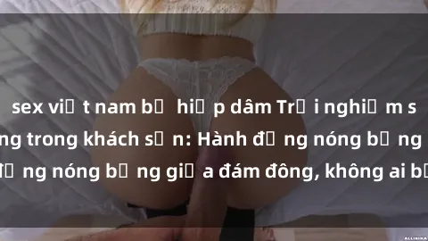 sex việt nam bị hiếp dâm Trải nghiệm sex sinh viên sôi động trong khách sạn: Hành động nóng bỏng giữa đám đông, không ai bị bỏ lỡ