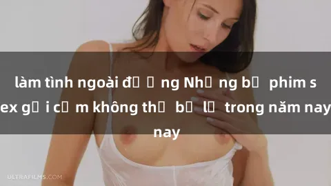 làm tình ngoài đường Những bộ phim sex gợi cảm không thể bỏ lỡ trong năm nay