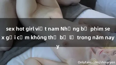 sex hot girl việt nam Những bộ phim sex gợi cảm không thể bỏ lỡ trong năm nay
