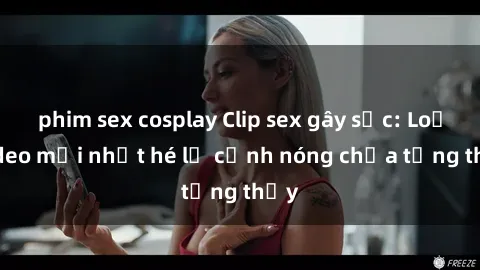 phim sex cosplay Clip sex gây sốc: Loạt video mới nhất hé lộ cảnh nóng chưa từng thấy