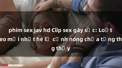 phim sex jav hd Clip sex gây sốc: Loạt video mới nhất hé lộ cảnh nóng chưa từng thấy