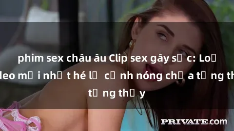phim sex châu âu Clip sex gây sốc: Loạt video mới nhất hé lộ cảnh nóng chưa từng thấy