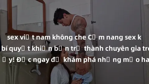 sex việt nam không che Cẩm nang sex không che: Những bí quyết khiến bạn trở thành chuyên gia trong chuyện ấy! Đọc ngay để khám phá những mẹo hay và bí quyết tình dục không che.