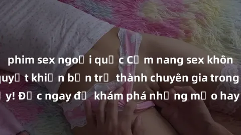 phim sex ngoại quốc Cẩm nang sex không che: Những bí quyết khiến bạn trở thành chuyên gia trong chuyện ấy! Đọc ngay để khám phá những mẹo hay và bí quyết tình dục không che.