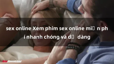sex online Xem phim sex online miễn phí nhanh chóng và dễ dàng