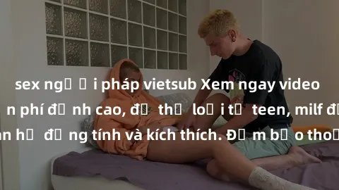 sex người pháp vietsub Xem ngay video sex không che miễn phí đỉnh cao, đủ thể loại từ teen, milf đến các cảnh quan hệ đồng tính và kích thích. Đảm bảo thoả mãn mọi khả năng kích thích của bạn!