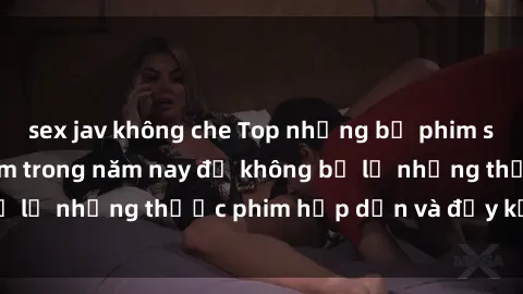 sex jav không che Top những bộ phim sex hay nhất nên xem trong năm nay để không bỏ lỡ những thước phim hấp dẫn và đầy kịch tính.