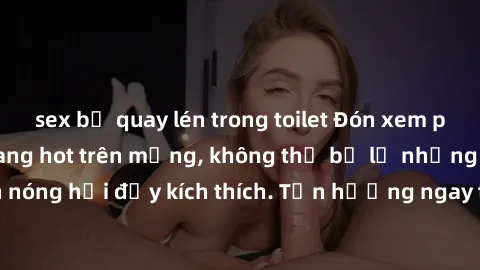 sex bị quay lén trong toilet Đón xem phim sex mới nhất đang hot trên mạng, không thể bỏ lỡ những cảnh nóng hổi đầy kích thích. Tận hưởng ngay trước khi bị xoá chóng mặt!