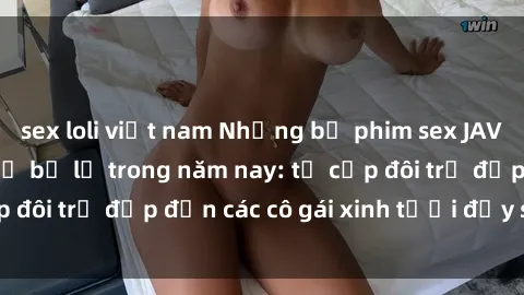 sex loli việt nam Những bộ phim sex JAV hot nhất không thể bỏ lỡ trong năm nay: từ cặp đôi trẻ đẹp đến các cô gái xinh tươi đầy sức hút.