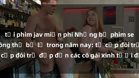 tải phim jav miễn phí Những bộ phim sex JAV hot nhất không thể bỏ lỡ trong năm nay: từ cặp đôi trẻ đẹp đến các cô gái xinh tươi đầy sức hút.