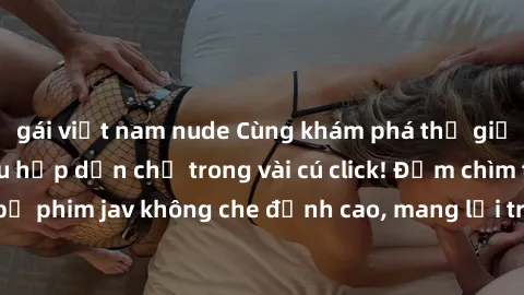 gái việt nam nude Cùng khám phá thế giới jav không che siêu hấp dẫn chỉ trong vài cú click! Đắm chìm trong những bộ phim jav không che đỉnh cao, mang lại trải nghiệm thú vị và đầy kích thích.