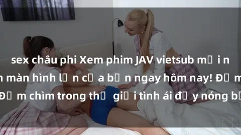 sex châu phi Xem phim JAV vietsub mới nhất và hấp dẫn trên màn hình lớn của bạn ngay hôm nay! Đắm chìm trong thế giới tình ái đầy nóng bỏng và kích thích.