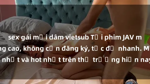 sex gái mại dâm vietsub Tải phim JAV miễn phí chất lượng cao, không cần đăng ký, tốc độ nhanh. Mới nhất và hot nhất trên thị trường hiện nay, cập nhật hàng ngày.