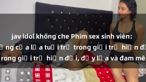 jav idol không che Phim sex sinh viên: Câu chuyện nóng bỏng của lứa tuổi trẻ trong giới trẻ hiện đại, đầy lửa và đam mê