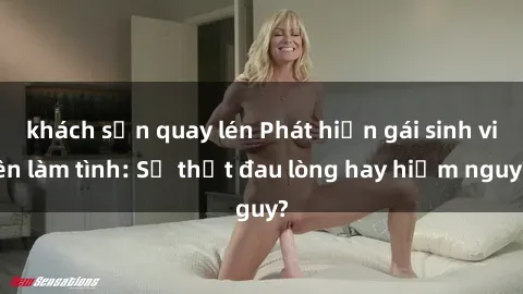 khách sạn quay lén Phát hiện gái sinh viên làm tình: Sự thật đau lòng hay hiểm nguy?