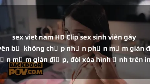 sex viet nam HD Clip sex sinh viên gây sốt mạng xã hội: Tuyên bố không chấp nhận phần mềm gián điệp, đòi xóa hình ảnh trên internet