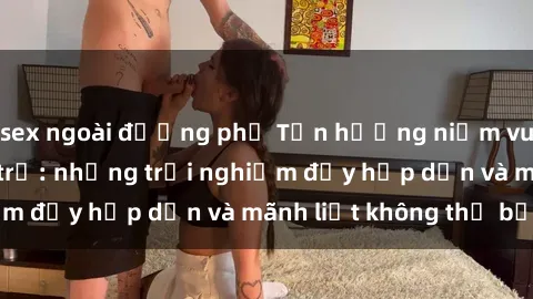 sex ngoài đường phố Tận hưởng niềm vui của sex với gái trẻ: những trải nghiệm đầy hấp dẫn và mãnh liệt không thể bỏ lỡ