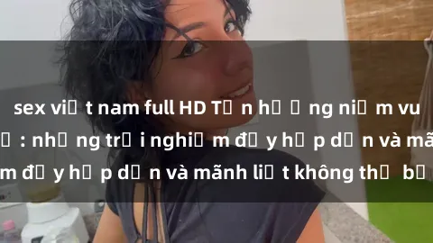 sex việt nam full HD Tận hưởng niềm vui của sex với gái trẻ: những trải nghiệm đầy hấp dẫn và mãnh liệt không thể bỏ lỡ