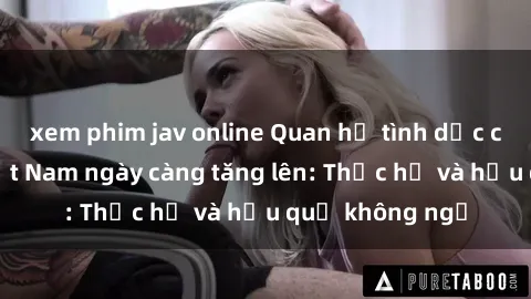 xem phim jav online Quan hệ tình dục của nữ sinh Việt Nam ngày càng tăng lên: Thực hư và hậu quả không ngờ