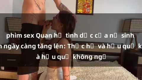 phim sex Quan hệ tình dục của nữ sinh Việt Nam ngày càng tăng lên: Thực hư và hậu quả không ngờ