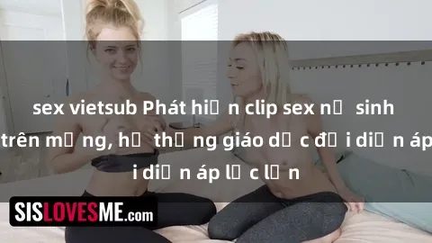 sex vietsub Phát hiện clip sex nữ sinh gây sốc trên mạng, hệ thống giáo dục đối diện áp lực lớn