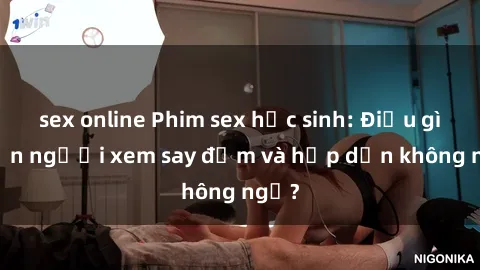 sex online Phim sex học sinh: Điều gì khiến người xem say đắm và hấp dẫn không ngờ?