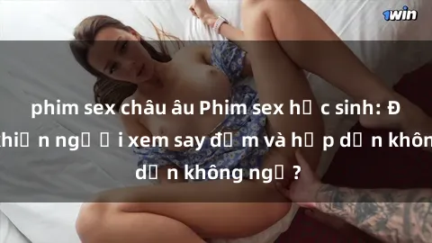 phim sex châu âu Phim sex học sinh: Điều gì khiến người xem say đắm và hấp dẫn không ngờ?