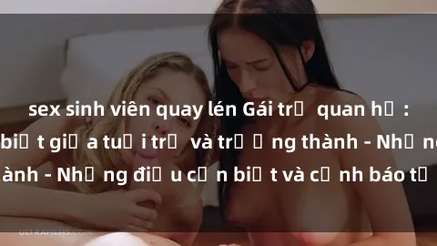 sex sinh viên quay lén Gái trẻ quan hệ: Mối quan hệ khác biệt giữa tuổi trẻ và trưởng thành - Những điều cần biết và cảnh báo từ chuyên gia