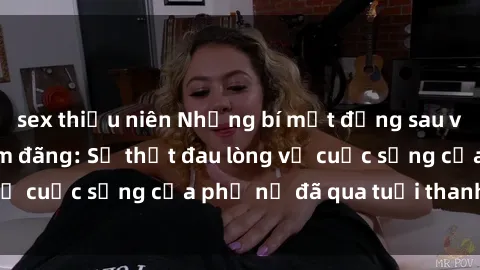 sex thiếu niên Những bí mật đằng sau vẻ ngoài gái già dâm đãng: Sự thật đau lòng về cuộc sống của phụ nữ đã qua tuổi thanh xuân
