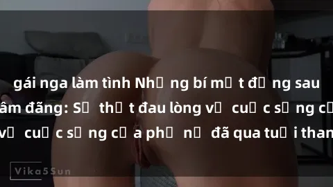 gái nga làm tình Những bí mật đằng sau vẻ ngoài gái già dâm đãng: Sự thật đau lòng về cuộc sống của phụ nữ đã qua tuổi thanh xuân