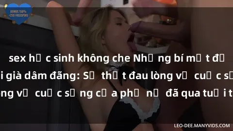 sex học sinh không che Những bí mật đằng sau vẻ ngoài gái già dâm đãng: Sự thật đau lòng về cuộc sống của phụ nữ đã qua tuổi thanh xuân
