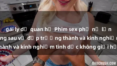 gái ly dị quan hệ Phim sex phụ nữ lớn tuổi: Sức hút đằng sau vẻ đẹp trưởng thành và kinh nghiệm tình dục không giới hạn