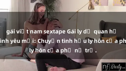 gái việt nam sextape Gái ly dị quan hệ tìm kiếm tình yêu mới: Chuyện tình hậu ly hôn của phụ nữ trẻ.