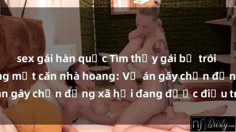 sex gái hàn quốc Tìm thấy gái bị trói và bị hiếp dâm trong một căn nhà hoang: Vụ án gây chấn động xã hội đang được điều tra vào.