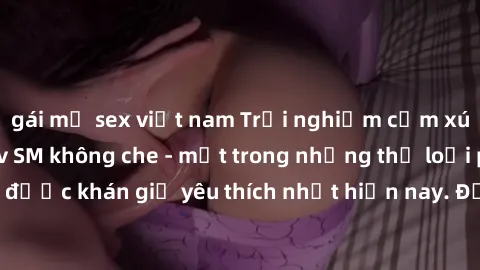 gái mỹ sex việt nam Trải nghiệm cảm xúc thăng hoa với jav SM không che - một trong những thể loại phim người lớn được khán giả yêu thích nhất hiện nay. Đảm bảo đem lại sự hấp dẫn, kích thích tối đa ch