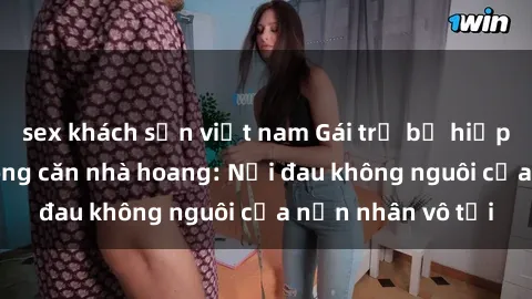 sex khách sạn việt nam Gái trẻ bị hiếp dâm bạo lực trong căn nhà hoang: Nỗi đau không nguôi của nạn nhân vô tội