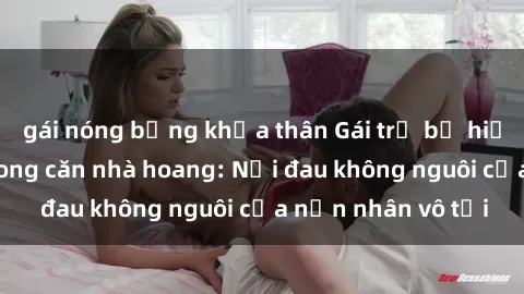 gái nóng bỏng khỏa thân Gái trẻ bị hiếp dâm bạo lực trong căn nhà hoang: Nỗi đau không nguôi của nạn nhân vô tội