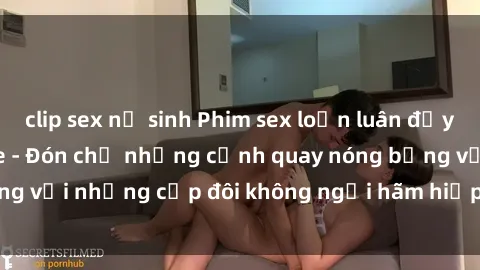 clip sex nữ sinh Phim sex loạn luân đầy kích thích không che - Đón chờ những cảnh quay nóng bỏng với những cặp đôi không ngại hãm hiếp gia đình trong lòng