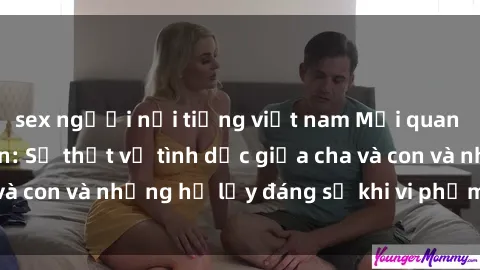 sex người nổi tiếng việt nam Mối quan hệ giữa cha và con: Sự thật về tình dục giữa cha và con và những hệ lụy đáng sợ khi vi phạm luật pháp.