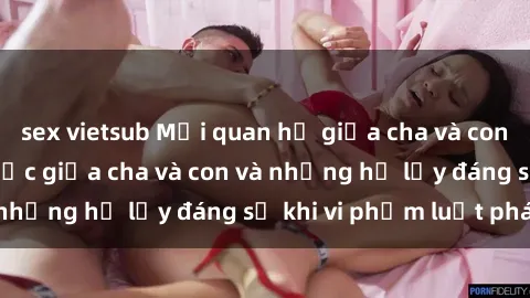 sex vietsub Mối quan hệ giữa cha và con: Sự thật về tình dục giữa cha và con và những hệ lụy đáng sợ khi vi phạm luật pháp.