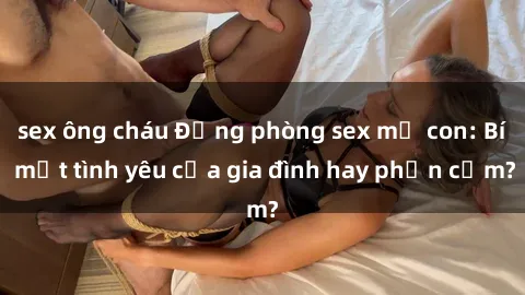 sex ông cháu Động phòng sex mẹ con: Bí mật tình yêu của gia đình hay phản cảm?