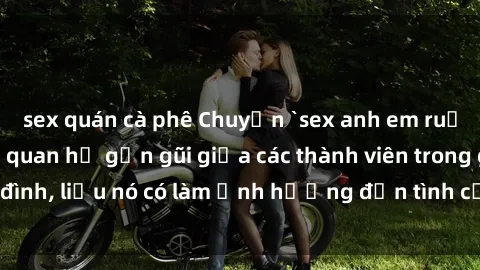 sex quán cà phê Chuyện `sex anh em ruột` - Đề cập đến quan hệ gần gũi giữa các thành viên trong gia đình, liệu nó có làm ảnh hưởng đến tình cảm gia đình hay không?