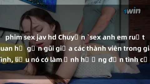 phim sex jav hd Chuyện `sex anh em ruột` - Đề cập đến quan hệ gần gũi giữa các thành viên trong gia đình, liệu nó có làm ảnh hưởng đến tình cảm gia đình hay không?