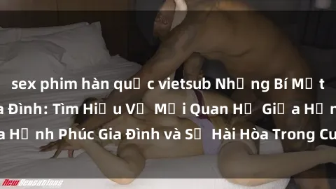 sex phim hàn quốc vietsub Những Bí Mật trong Tình Dục Gia Đình: Tìm Hiểu Về Mối Quan Hệ Giữa Hạnh Phúc Gia Đình và Sự Hài Hòa Trong Cuộc Sống Tình Dục