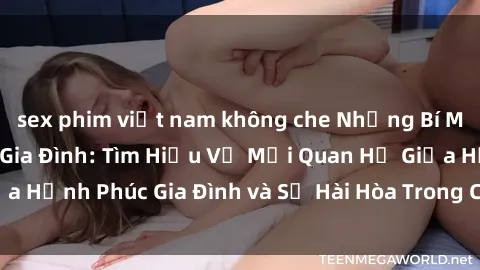 sex phim việt nam không che Những Bí Mật trong Tình Dục Gia Đình: Tìm Hiểu Về Mối Quan Hệ Giữa Hạnh Phúc Gia Đình và Sự Hài Hòa Trong Cuộc Sống Tình Dục