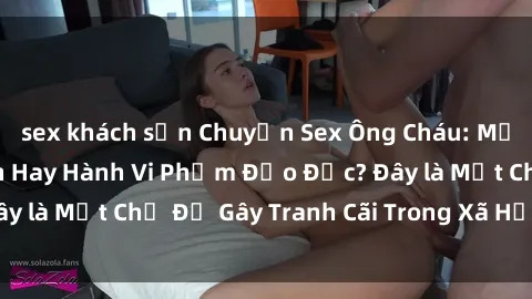 sex khách sạn Chuyện Sex Ông Cháu: Mối Quan Hệ Gia Đình Hay Hành Vi Phạm Đạo Đức? Đây là Một Chủ Đề Gây Tranh Cãi Trong Xã Hội Hiện Nay.
