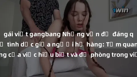gái việt gangbang Những vấn đề đáng quan tâm về quan hệ tình dục giữa người họ hàng: Tầm quan trọng của việc hiểu biết và đề phòng trong việc tiếp xúc trong gia đình.