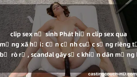 clip sex nữ sinh Phát hiện clip sex quay lén hot nhất trên mạng xã hội: Cận cảnh cuộc sống riêng tư bị rò rỉ, scandal gây sốc khiến dân mạng không khỏi bàng hoàng