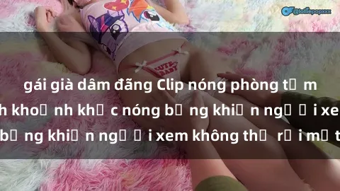 gái già dâm đãng Clip nóng phòng tắm gây sốt: Cận cảnh khoảnh khắc nóng bỏng khiến người xem không thể rời mắt