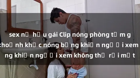 sex nữ hầu gái Clip nóng phòng tắm gây sốt: Cận cảnh khoảnh khắc nóng bỏng khiến người xem không thể rời mắt
